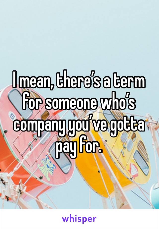 I mean, there’s a term for someone who’s company you’ve gotta pay for.