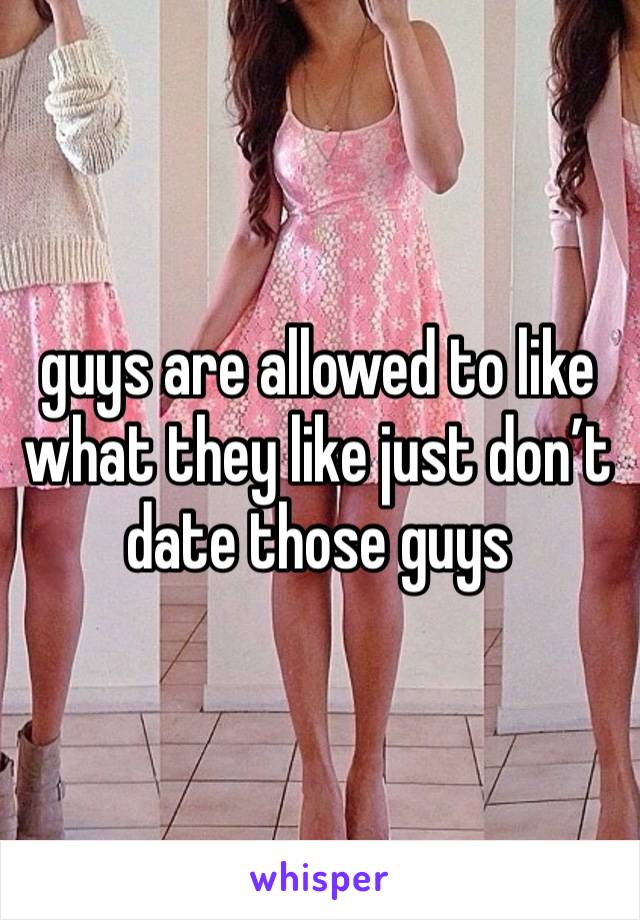 guys are allowed to like what they like just don’t date those guys 