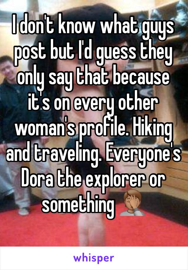 I don't know what guys post but I'd guess they only say that because it's on every other woman's profile. Hiking and traveling. Everyone's Dora the explorer or something 🤦🏽