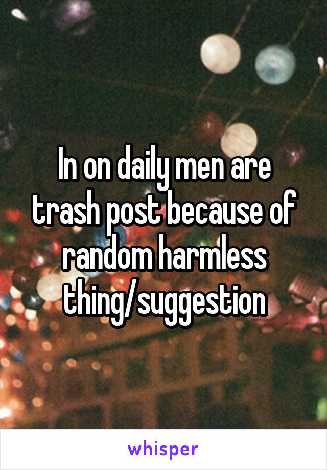 In on daily men are trash post because of random harmless thing/suggestion