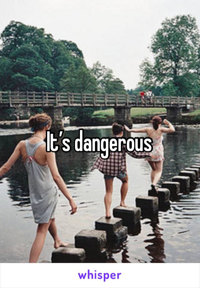 It’s dangerous 