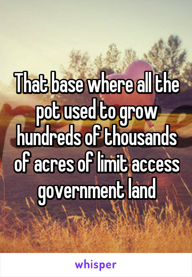 That base where all the pot used to grow hundreds of thousands of acres of limit access government land