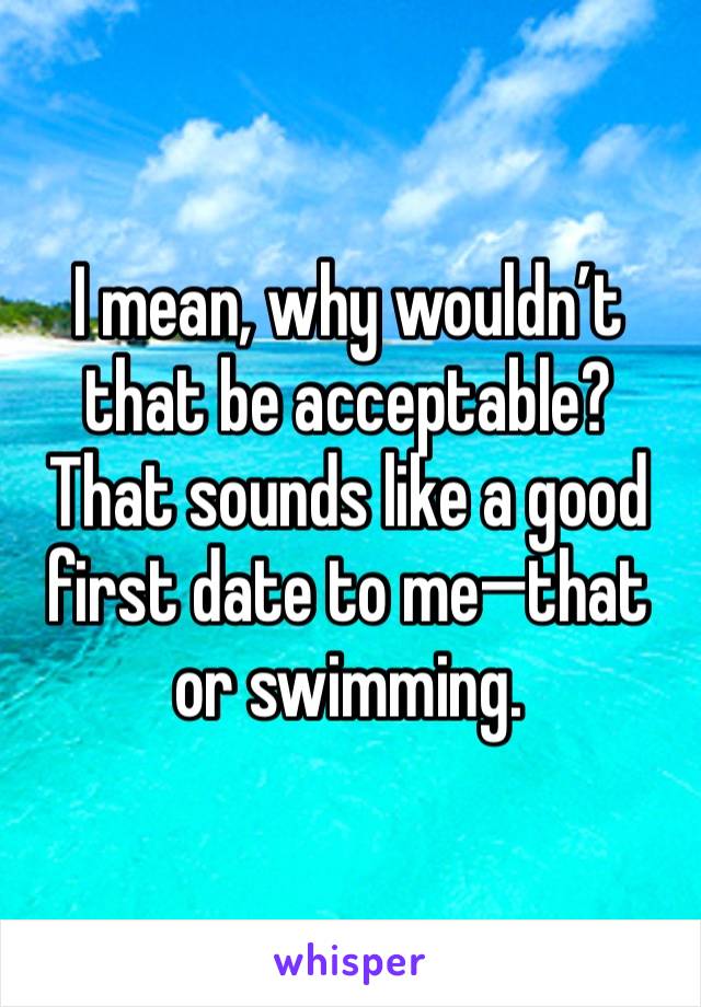 I mean, why wouldn’t that be acceptable? That sounds like a good first date to me—that or swimming.