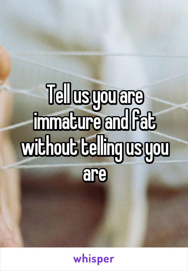 Tell us you are immature and fat without telling us you are