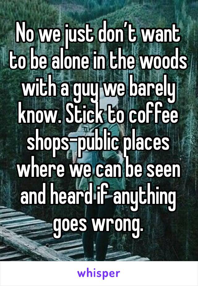 No we just don’t want to be alone in the woods with a guy we barely know. Stick to coffee shops-public places where we can be seen and heard if anything goes wrong. 