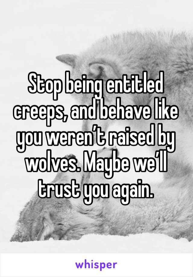 Stop being entitled creeps, and behave like you weren’t raised by wolves. Maybe we’ll trust you again.