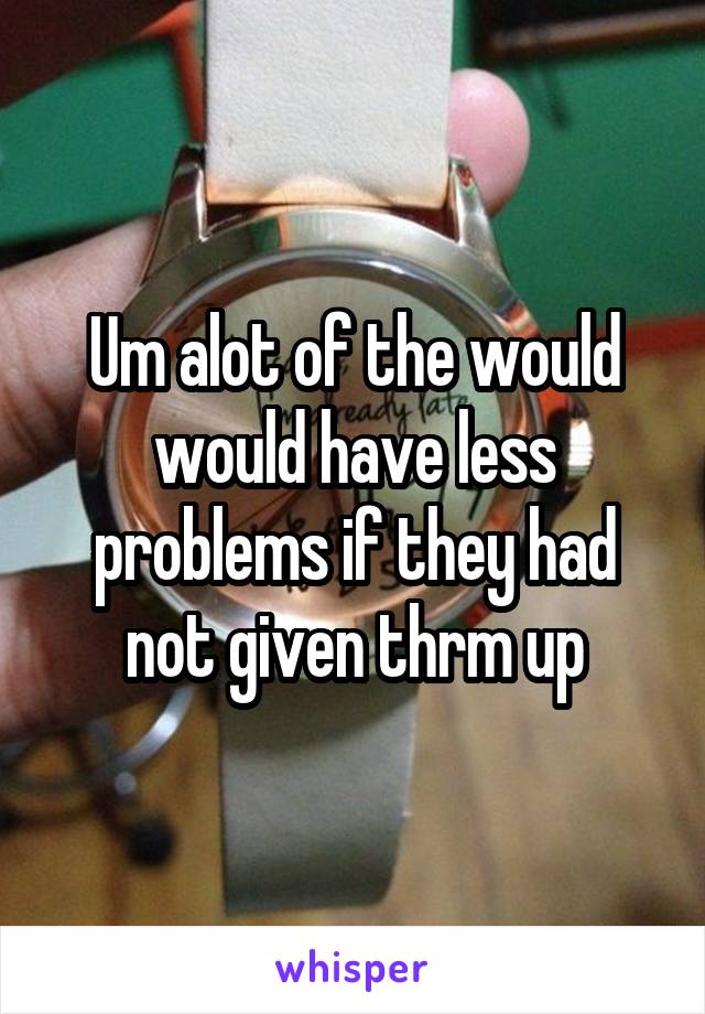 Um alot of the would would have less problems if they had not given thrm up