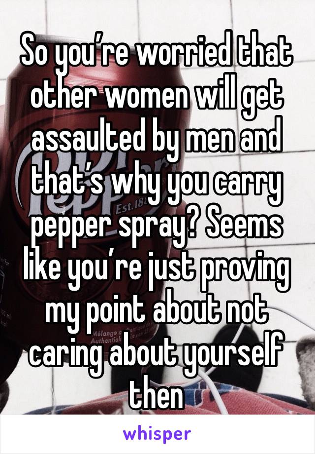 So you’re worried that other women will get assaulted by men and that’s why you carry pepper spray? Seems like you’re just proving my point about not caring about yourself then