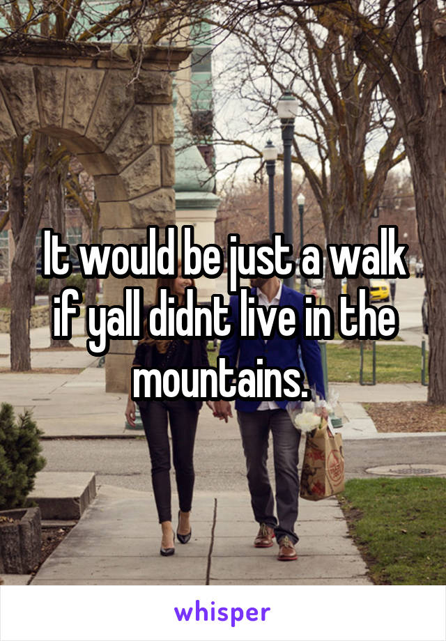 It would be just a walk if yall didnt live in the mountains. 