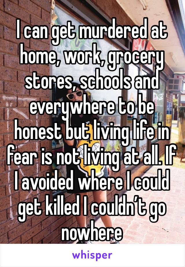 I can get murdered at home, work, grocery stores, schools and everywhere to be honest but living life in fear is not living at all. If I avoided where I could get killed I couldn’t go nowhere 