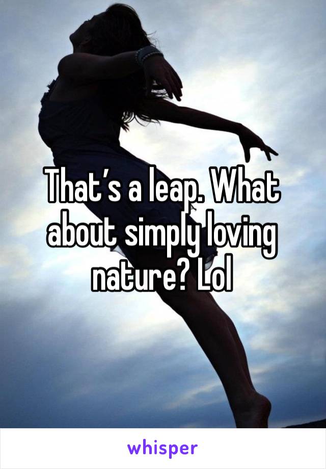 That’s a leap. What about simply loving nature? Lol 