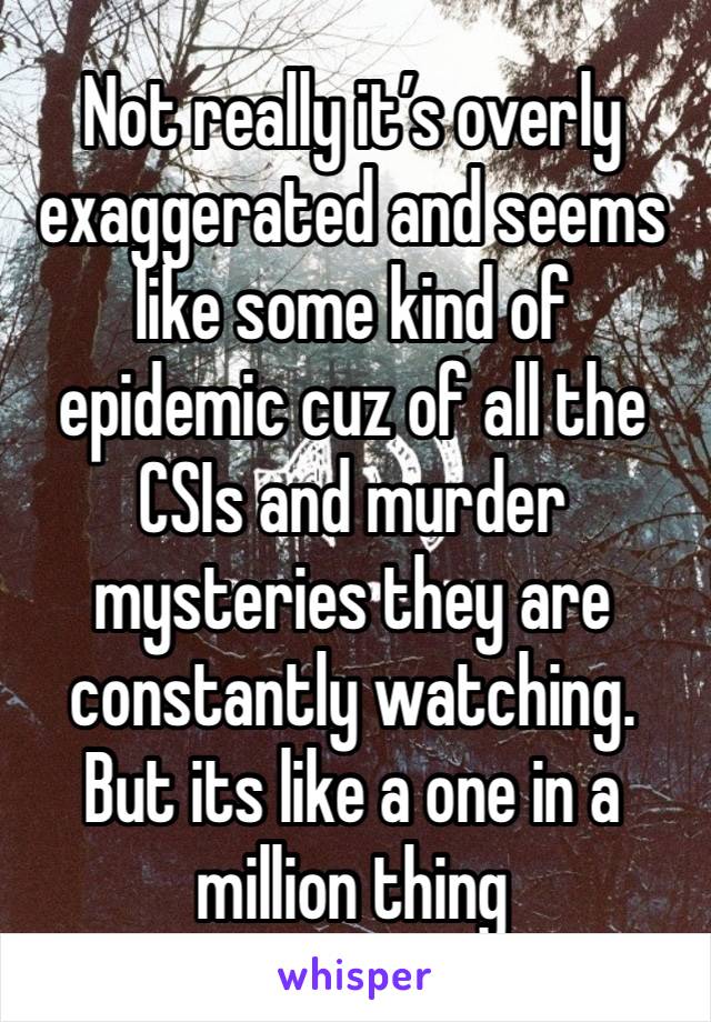 Not really it’s overly exaggerated and seems like some kind of epidemic cuz of all the CSIs and murder mysteries they are constantly watching. But its like a one in a million thing