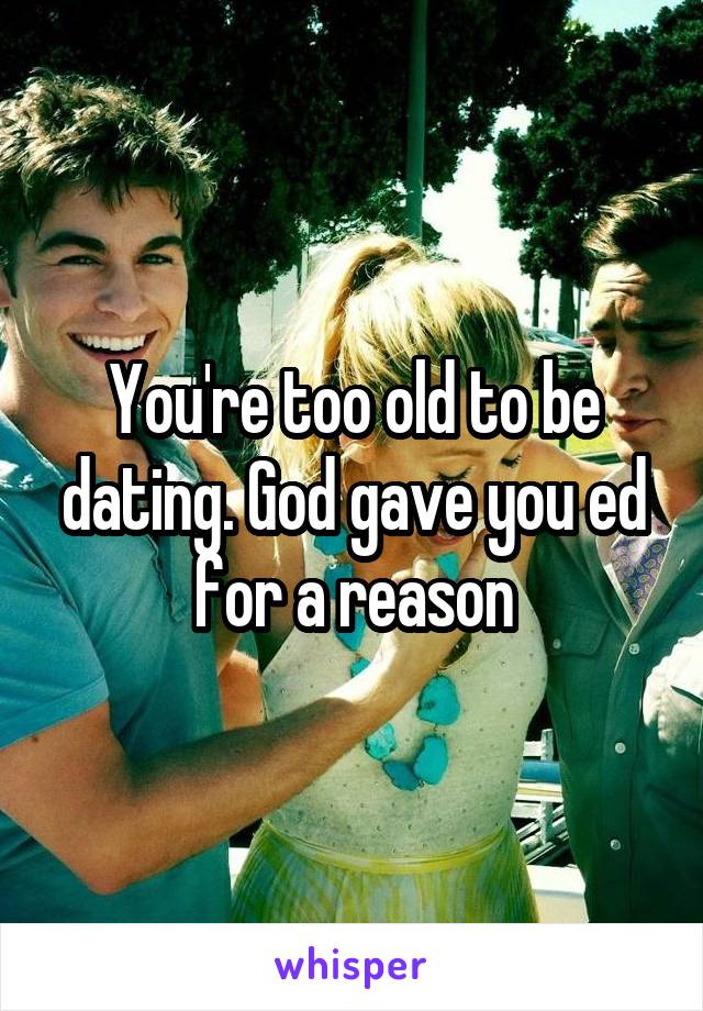 You're too old to be dating. God gave you ed for a reason