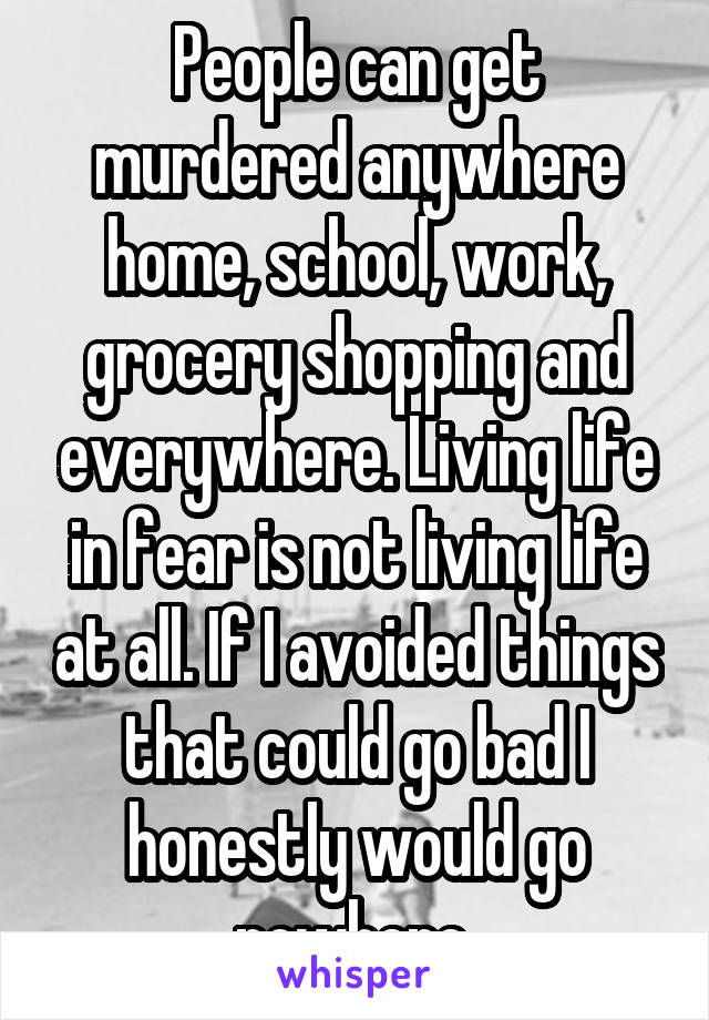 People can get murdered anywhere home, school, work, grocery shopping and everywhere. Living life in fear is not living life at all. If I avoided things that could go bad I honestly would go nowhere 