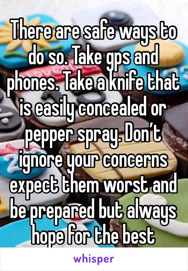 There are safe ways to do so. Take gps and phones. Take a knife that is easily concealed or pepper spray. Don’t ignore your concerns expect them worst and be prepared but always hope for the best