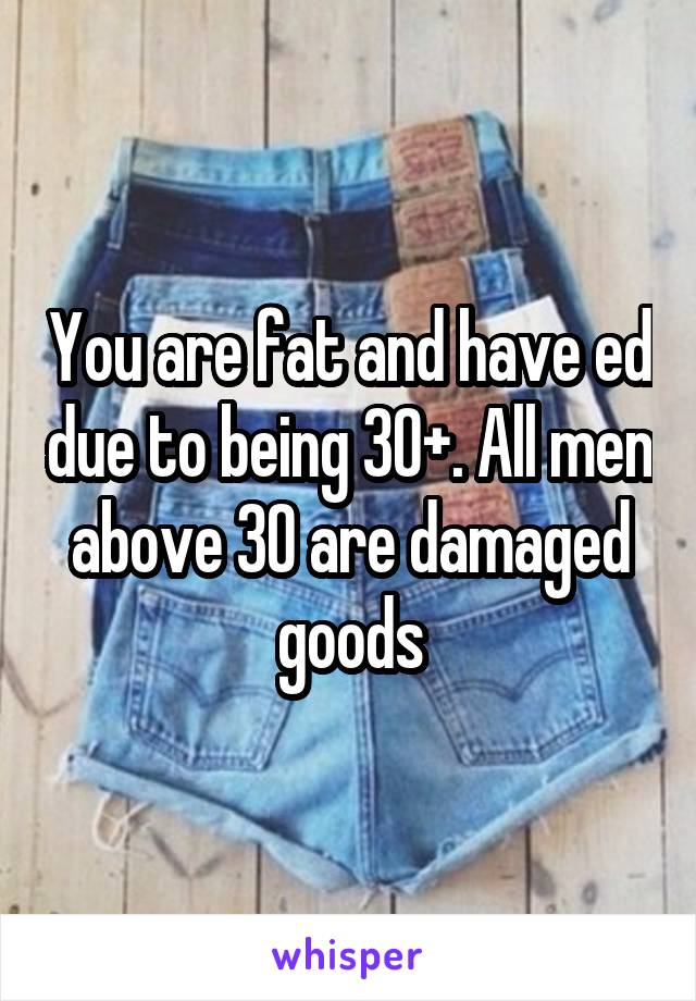 You are fat and have ed due to being 30+. All men above 30 are damaged goods