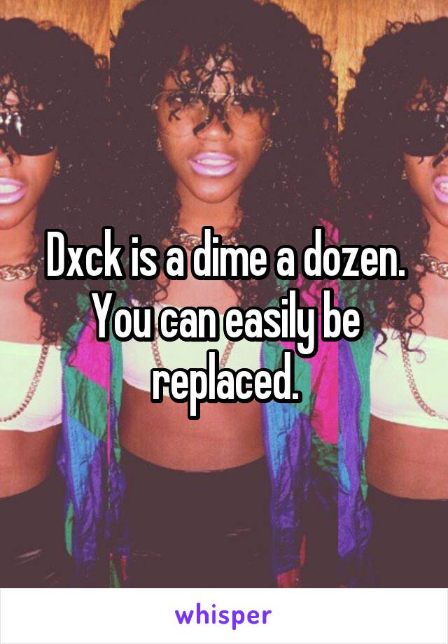 Dxck is a dime a dozen. You can easily be replaced.