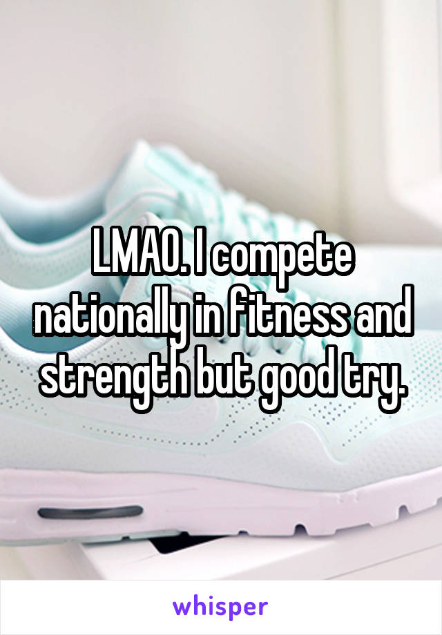 LMAO. I compete nationally in fitness and strength but good try.