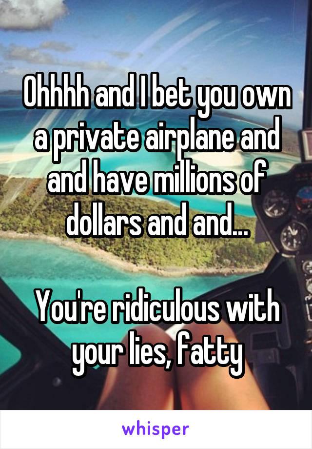 Ohhhh and I bet you own a private airplane and and have millions of dollars and and...

You're ridiculous with your lies, fatty