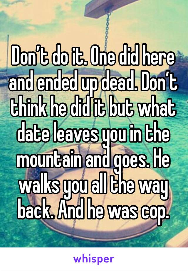 Don’t do it. One did here and ended up dead. Don’t think he did it but what date leaves you in the mountain and goes. He walks you all the way back. And he was cop. 