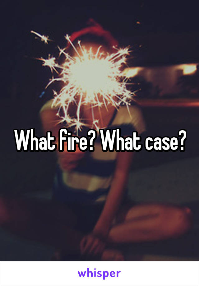 What fire? What case?