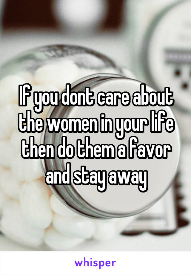 If you dont care about the women in your life then do them a favor and stay away