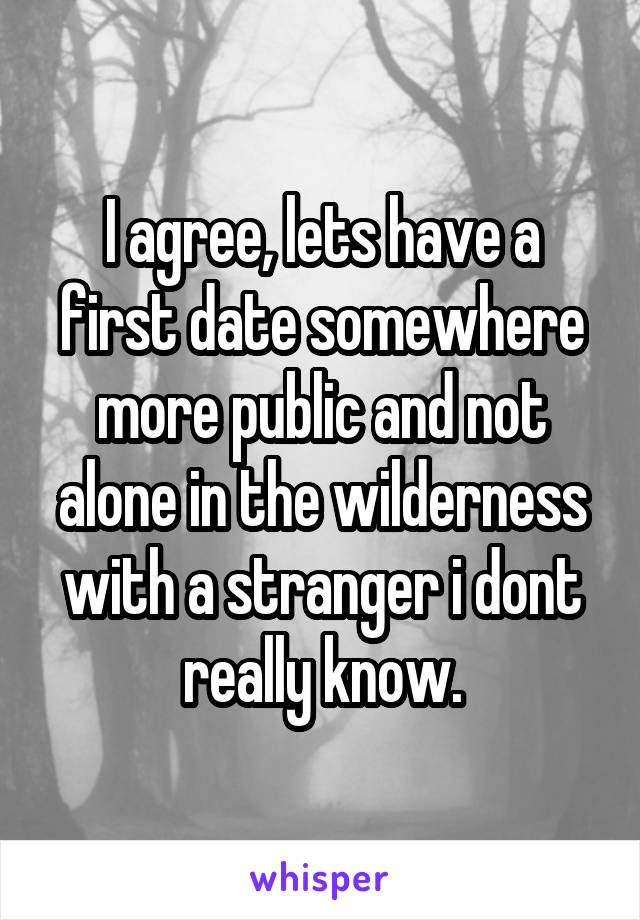 I agree, lets have a first date somewhere more public and not alone in the wilderness with a stranger i dont really know.