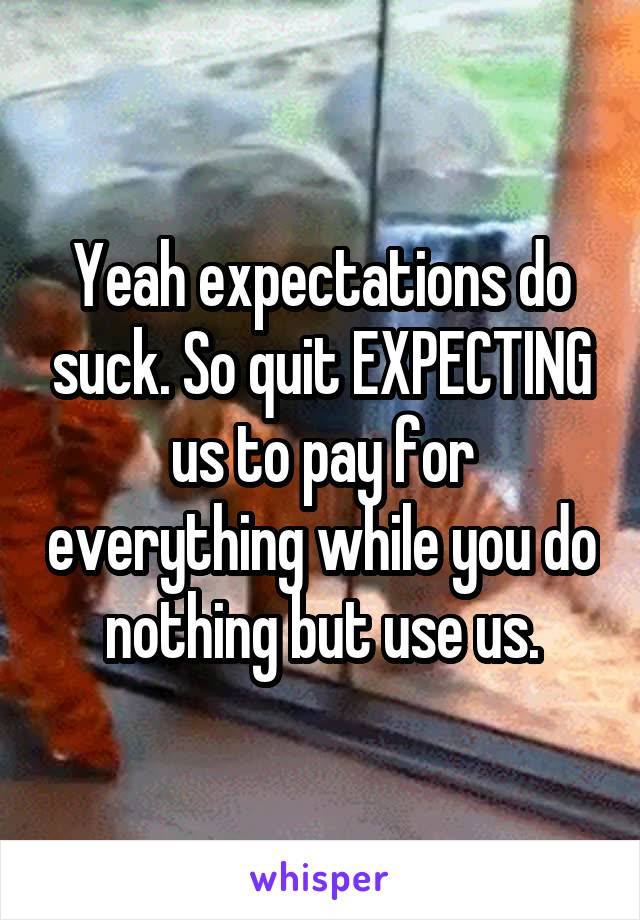 Yeah expectations do suck. So quit EXPECTING us to pay for everything while you do nothing but use us.