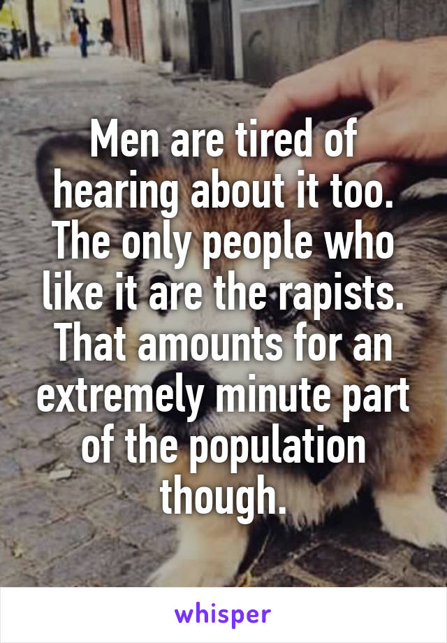 Men are tired of hearing about it too. The only people who like it are the rapists. That amounts for an extremely minute part of the population though.