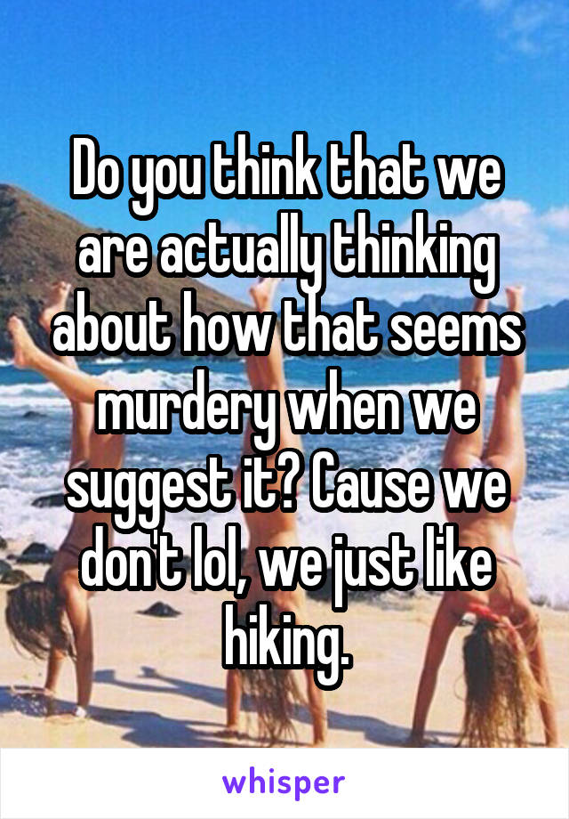 Do you think that we are actually thinking about how that seems murdery when we suggest it? Cause we don't lol, we just like hiking.