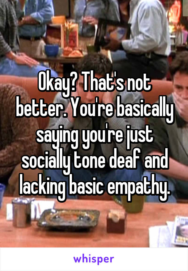 Okay? That's not better. You're basically saying you're just socially tone deaf and lacking basic empathy.