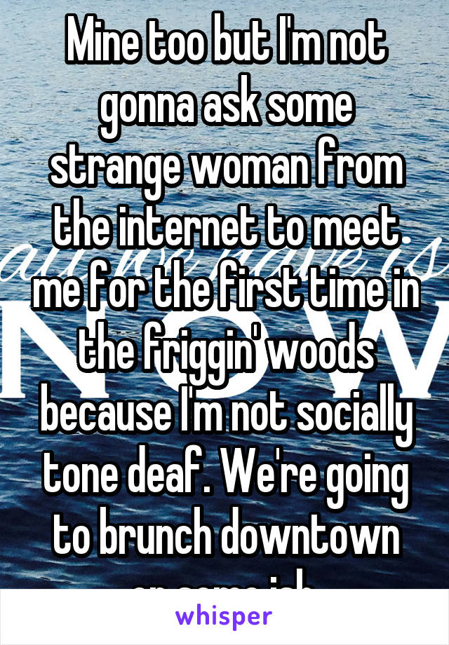 Mine too but I'm not gonna ask some strange woman from the internet to meet me for the first time in the friggin' woods because I'm not socially tone deaf. We're going to brunch downtown or some ish.