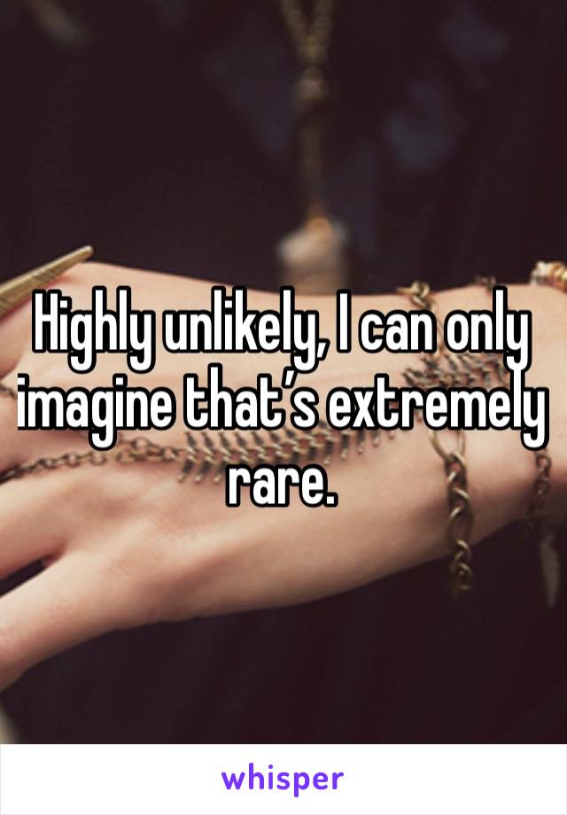 Highly unlikely, I can only imagine that’s extremely rare.