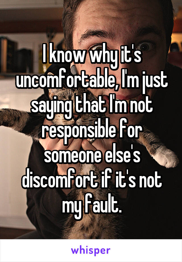 I know why it's uncomfortable, I'm just saying that I'm not responsible for someone else's discomfort if it's not my fault.