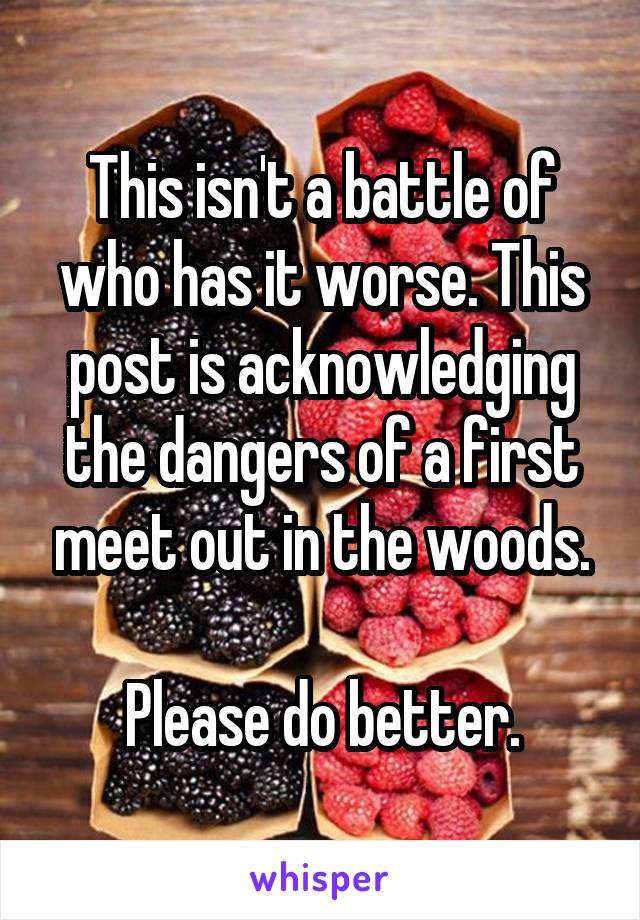 This isn't a battle of who has it worse. This post is acknowledging the dangers of a first meet out in the woods.

Please do better.