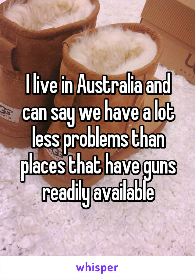 I live in Australia and can say we have a lot less problems than places that have guns readily available