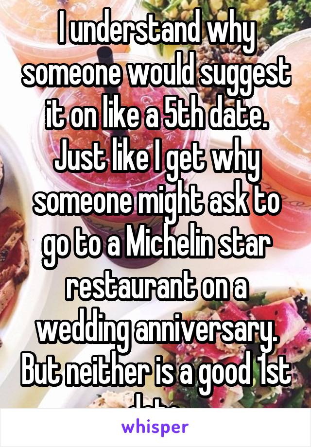 I understand why someone would suggest it on like a 5th date. Just like I get why someone might ask to go to a Michelin star restaurant on a wedding anniversary. But neither is a good 1st date.