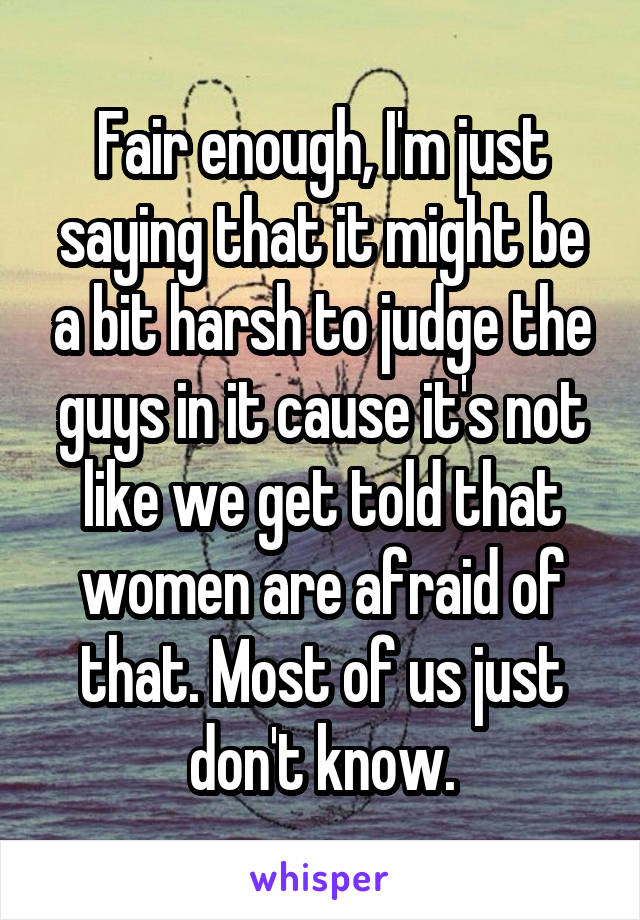 Fair enough, I'm just saying that it might be a bit harsh to judge the guys in it cause it's not like we get told that women are afraid of that. Most of us just don't know.