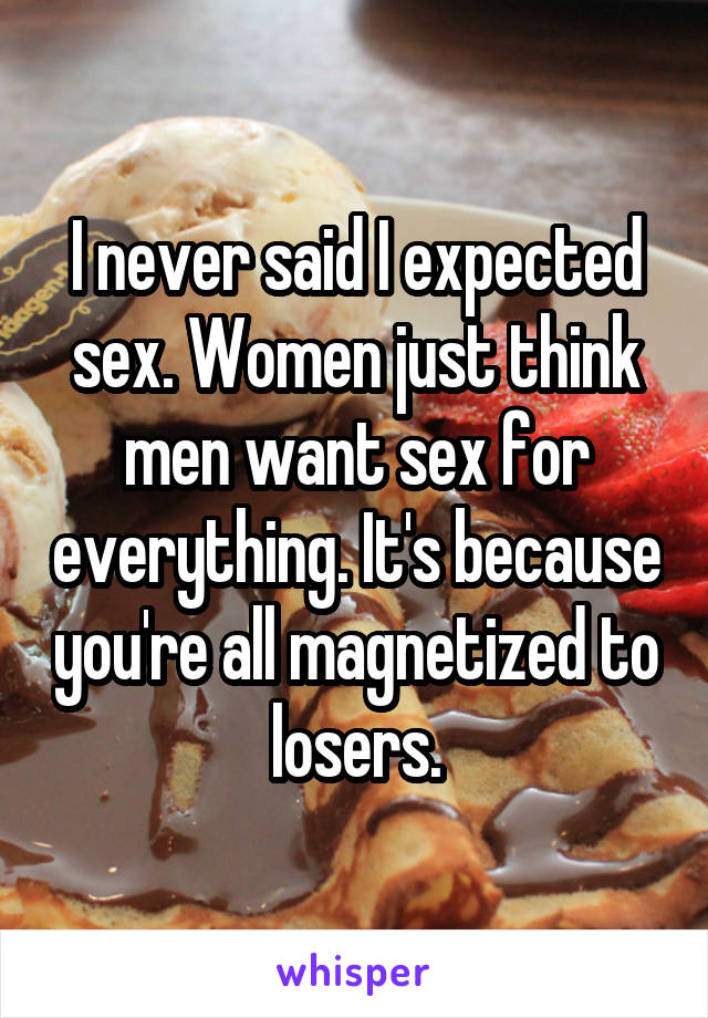 I never said I expected sex. Women just think men want sex for everything. It's because you're all magnetized to losers.