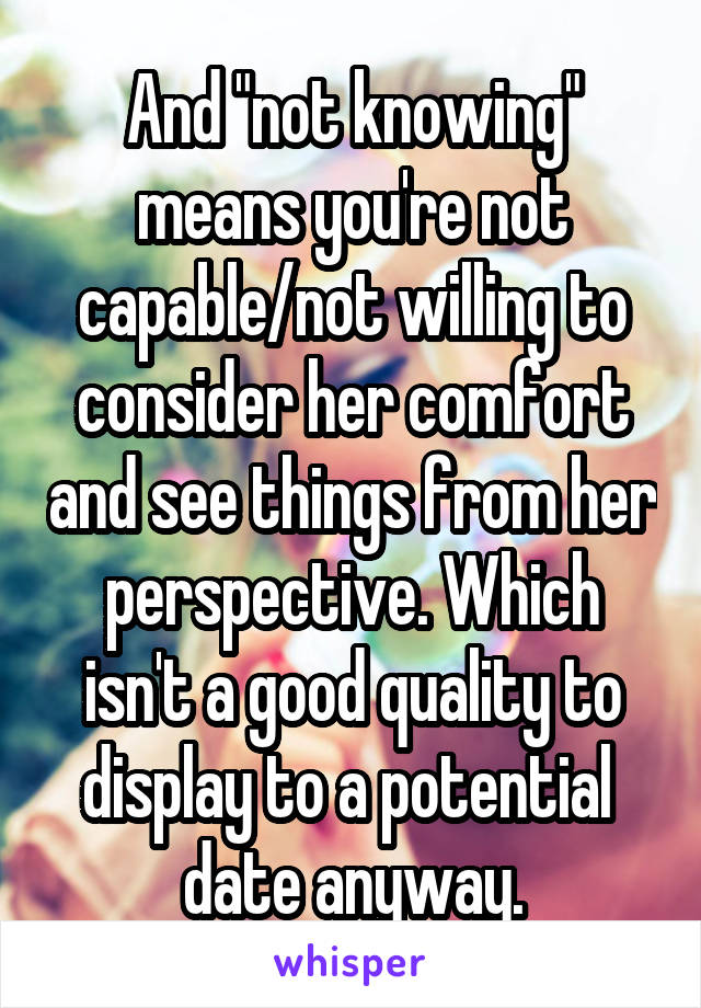 And "not knowing" means you're not capable/not willing to consider her comfort and see things from her perspective. Which isn't a good quality to display to a potential  date anyway.