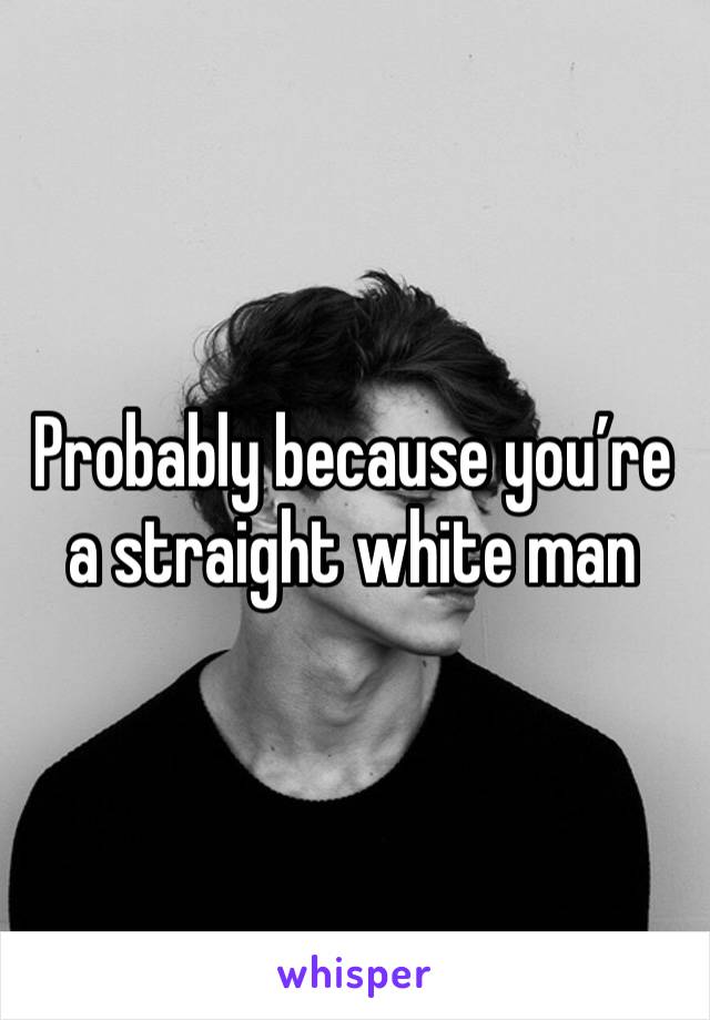 Probably because you’re a straight white man