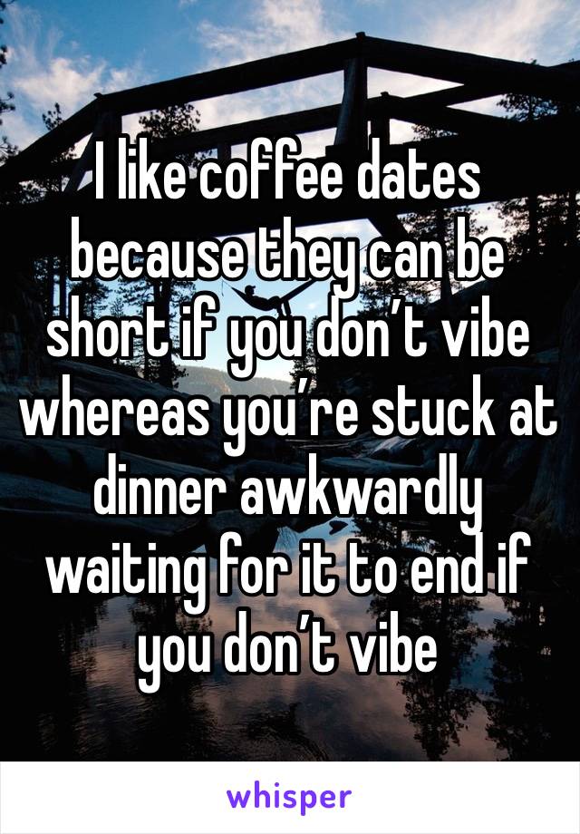 I like coffee dates because they can be short if you don’t vibe whereas you’re stuck at dinner awkwardly waiting for it to end if you don’t vibe 