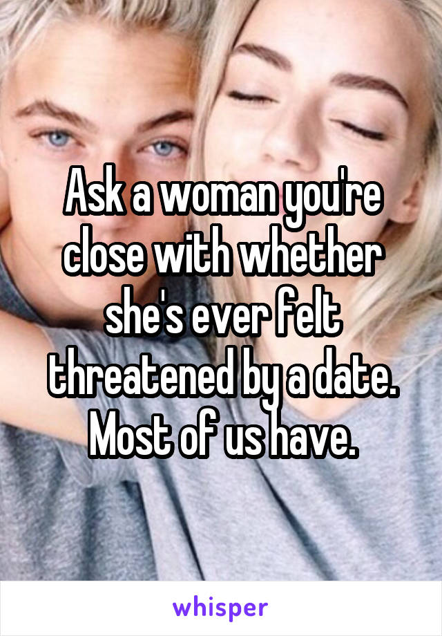 Ask a woman you're close with whether she's ever felt threatened by a date. Most of us have.