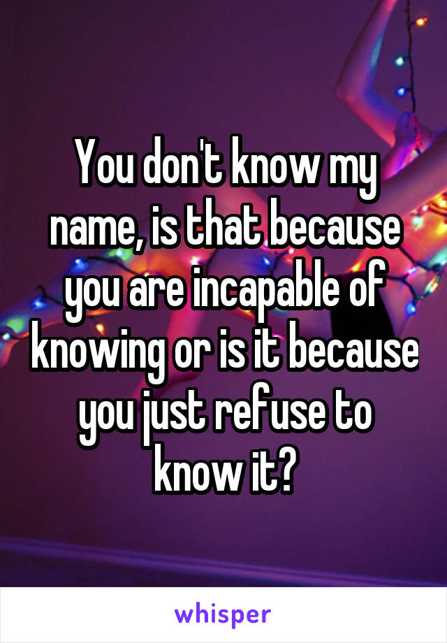 You don't know my name, is that because you are incapable of knowing or is it because you just refuse to know it?