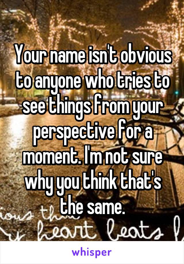 Your name isn't obvious to anyone who tries to see things from your perspective for a moment. I'm not sure why you think that's the same.