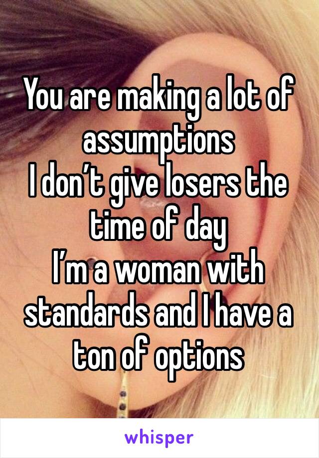 You are making a lot of assumptions 
I don’t give losers the time of day 
I’m a woman with standards and I have a ton of options 