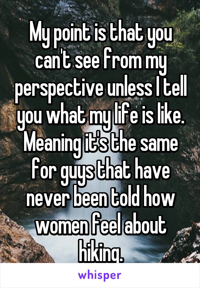 My point is that you can't see from my perspective unless I tell you what my life is like. Meaning it's the same for guys that have never been told how women feel about hiking.