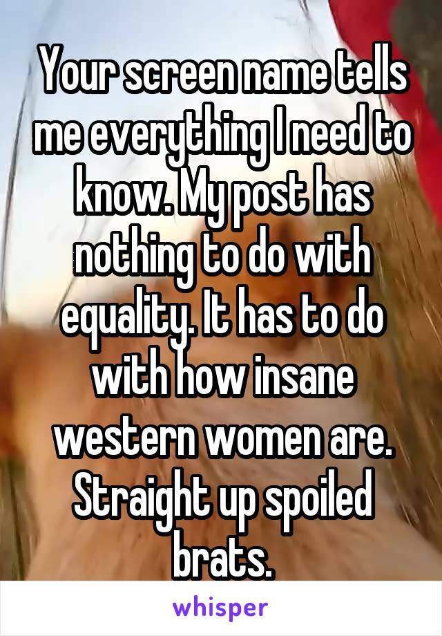 Your screen name tells me everything I need to know. My post has nothing to do with equality. It has to do with how insane western women are. Straight up spoiled brats.