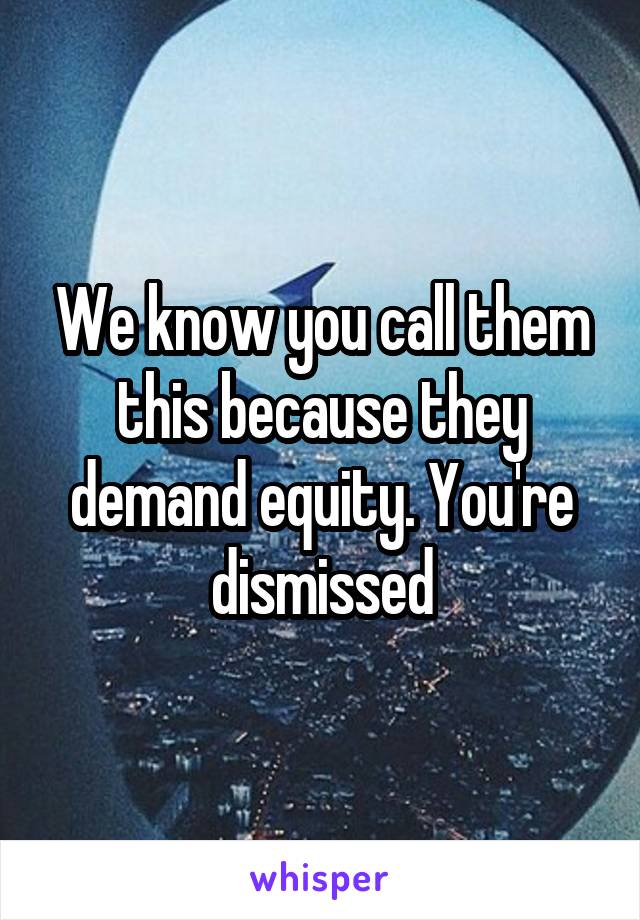 We know you call them this because they demand equity. You're dismissed