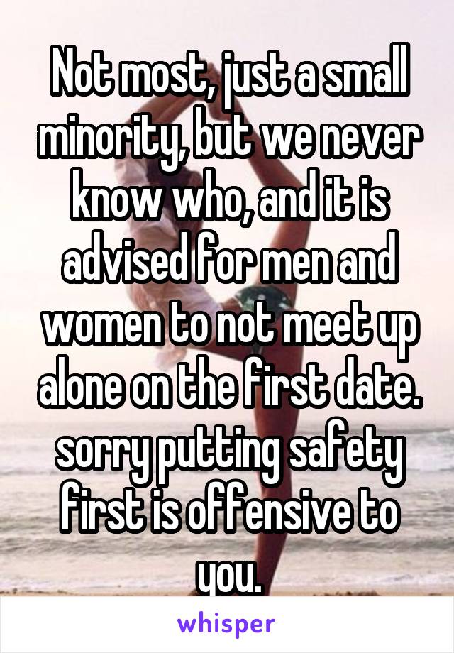 Not most, just a small minority, but we never know who, and it is advised for men and women to not meet up alone on the first date. sorry putting safety first is offensive to you.